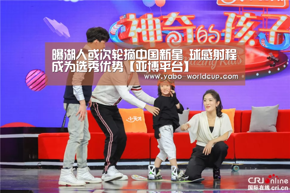 曝湖人或次轮摘中国新星 球感射程成为选秀优势【亚博平台】(图3) 亚博官网